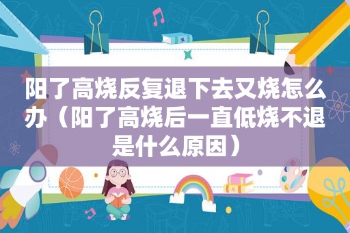 阳了高烧反复退下去又烧怎么办（阳了高烧后一直低烧不退是什么原因）