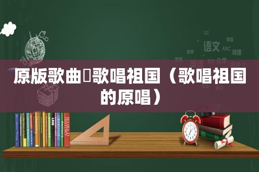 原版歌曲巜歌唱祖国（歌唱祖国的原唱）