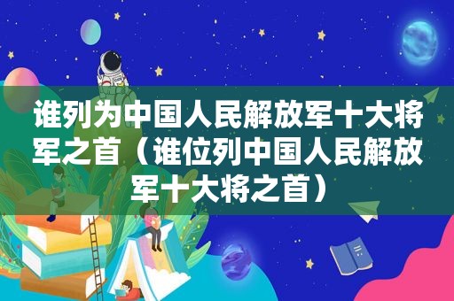 谁列为中国人民 *** 十大将军之首（谁位列中国人民 *** 十大将之首）