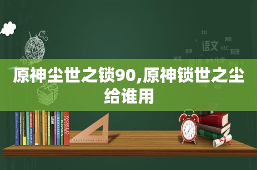 原神尘世之锁90,原神锁世之尘给谁用