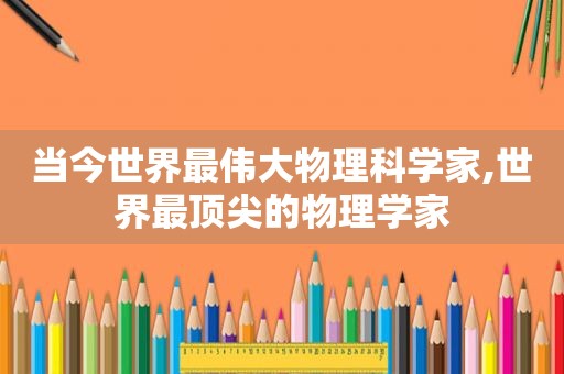 当今世界最伟大物理科学家,世界最顶尖的物理学家