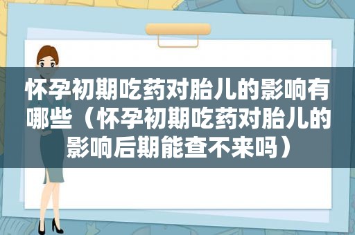 怀孕初期吃药对胎儿的影响有哪些（怀孕初期吃药对胎儿的影响后期能查不来吗）