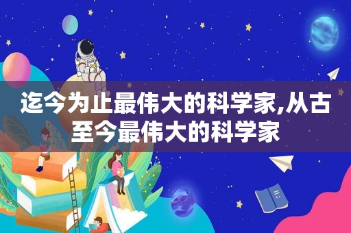 迄今为止最伟大的科学家,从古至今最伟大的科学家