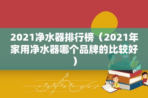 2021净水器排行榜（2021年家用净水器哪个品牌的比较好）