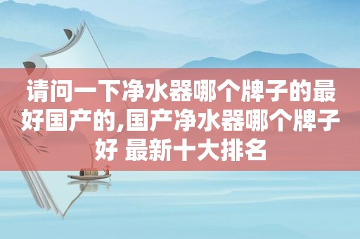 请问一下净水器哪个牌子的最好国产的,国产净水器哪个牌子好 最新十大排名