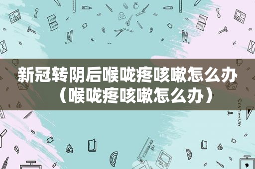 新冠转阴后喉咙疼咳嗽怎么办（喉咙疼咳嗽怎么办）