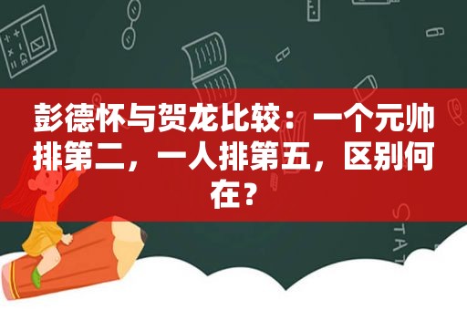 彭德怀与贺龙比较：一个元帅排第二，一人排第五，区别何在？