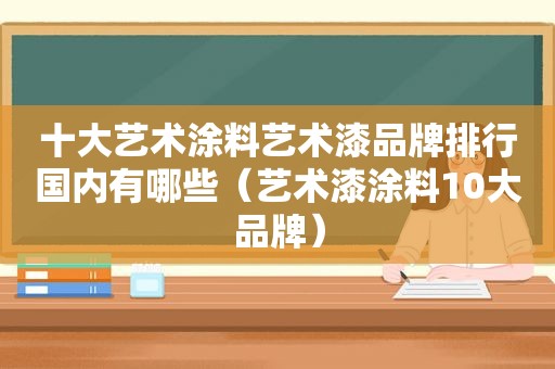 十大艺术涂料艺术漆品牌排行国内有哪些（艺术漆涂料10大品牌）