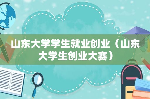 山东大学学生就业创业（山东大学生创业大赛）