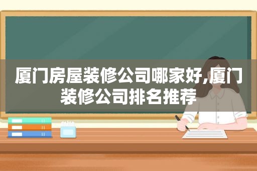 厦门房屋装修公司哪家好,厦门装修公司排名推荐