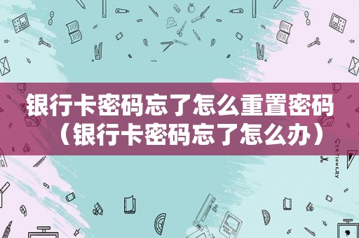 银行卡密码忘了怎么重置密码（银行卡密码忘了怎么办）