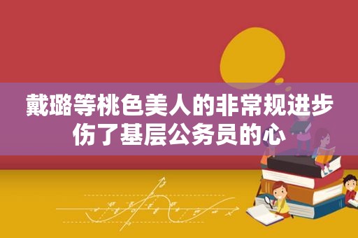 戴璐等桃色美人的非常规进步伤了基层公务员的心