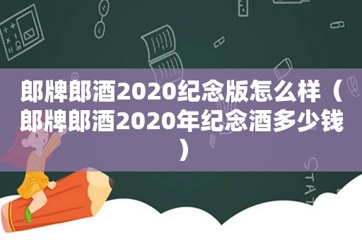 郎牌郎酒2020纪念版怎么样（郎牌郎酒2020年纪念酒多少钱）