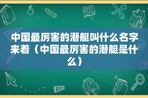 中国最厉害的潜艇叫什么名字来着（中国最厉害的潜艇是什么）