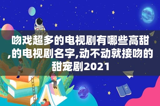 吻戏超多的电视剧有哪些高甜,的电视剧名字,动不动就接吻的甜宠剧2021