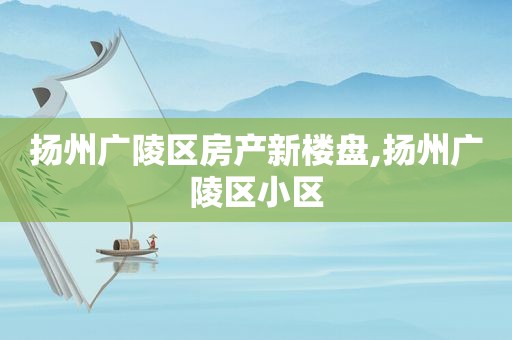 扬州广陵区房产新楼盘,扬州广陵区小区