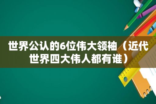 世界公认的6位伟大领袖（近代世界四大伟人都有谁）