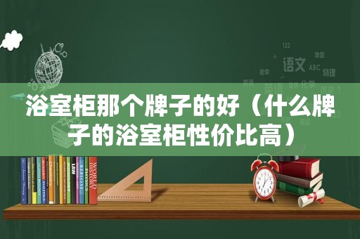 浴室柜那个牌子的好（什么牌子的浴室柜性价比高）