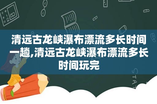 清远古龙峡瀑布漂流多长时间一趟,清远古龙峡瀑布漂流多长时间玩完