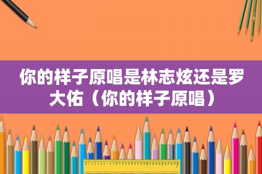 你的样子原唱是林志炫还是罗大佑（你的样子原唱）