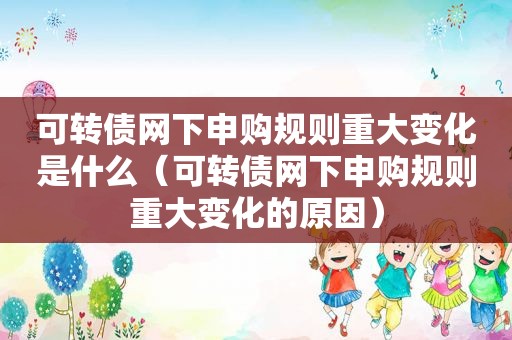 可转债网下申购规则重大变化是什么（可转债网下申购规则重大变化的原因）