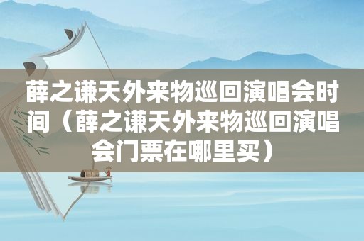 薛之谦天外来物巡回演唱会时间（薛之谦天外来物巡回演唱会门票在哪里买）