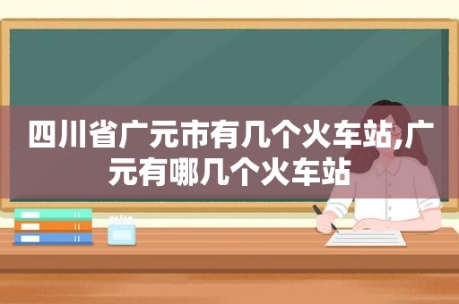 四川省广元市有几个火车站,广元有哪几个火车站