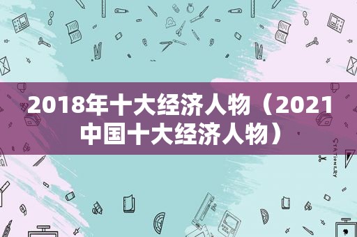 2018年十大经济人物（2021中国十大经济人物）