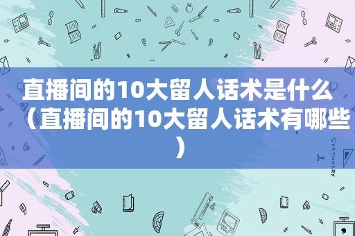 直播间的10大留人话术是什么（直播间的10大留人话术有哪些）