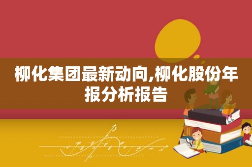 柳化集团最新动向,柳化股份年报分析报告