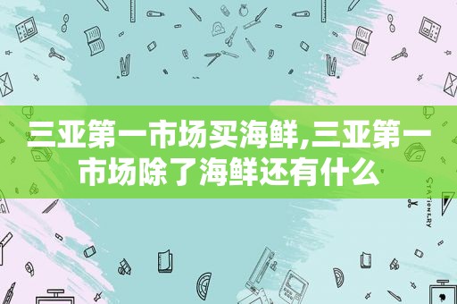 三亚第一市场买海鲜,三亚第一市场除了海鲜还有什么