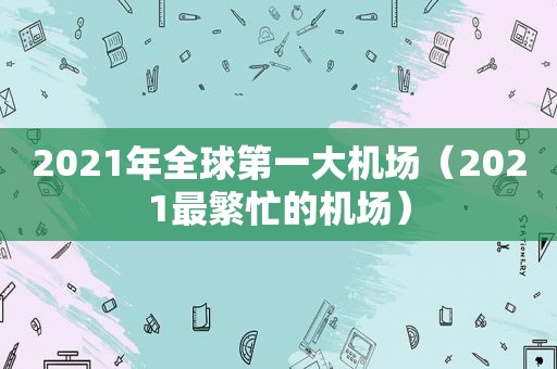 2021年全球第一大机场（2021最繁忙的机场）