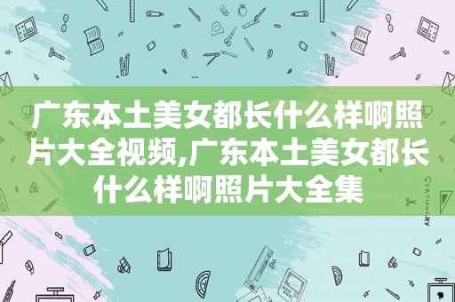 广东本土美女都长什么样啊照片大全视频,广东本土美女都长什么样啊照片大全集