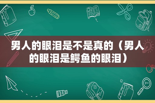 男人的眼泪是不是真的（男人的眼泪是鳄鱼的眼泪）