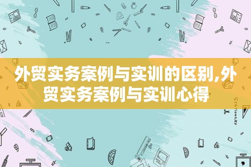 外贸实务案例与实训的区别,外贸实务案例与实训心得