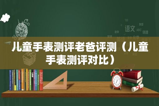 儿童手表测评老爸评测（儿童手表测评对比）