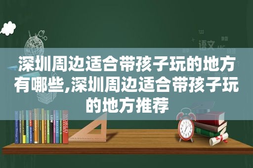 深圳周边适合带孩子玩的地方有哪些,深圳周边适合带孩子玩的地方推荐