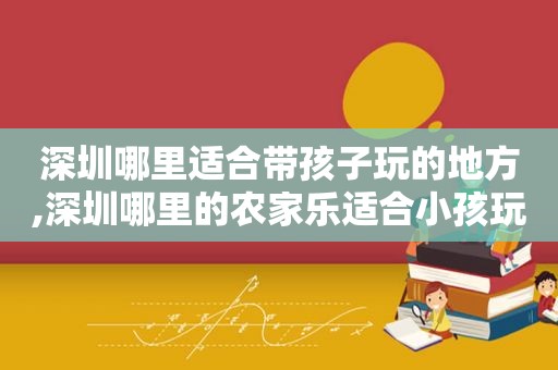 深圳哪里适合带孩子玩的地方,深圳哪里的农家乐适合小孩玩