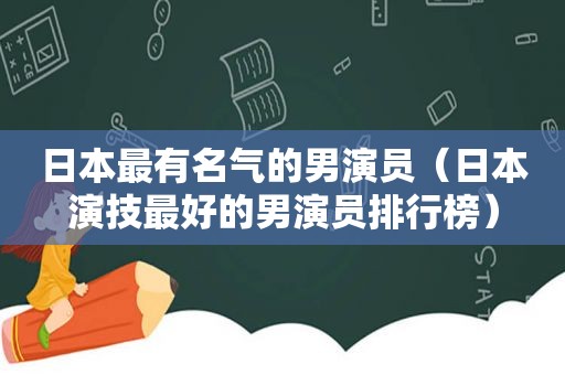 日本最有名气的男演员（日本演技最好的男演员排行榜）