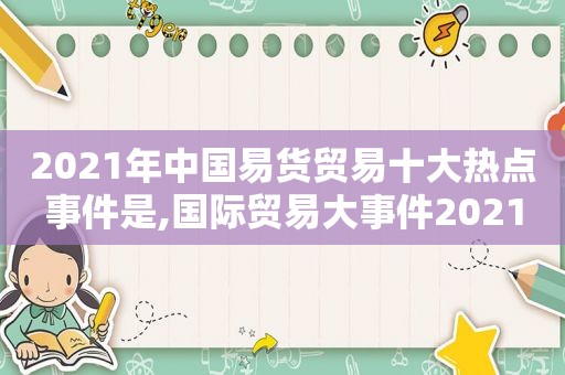 2021年中国易货贸易十大热点事件是,国际贸易大事件2021