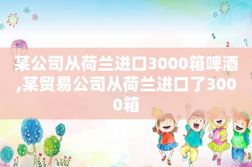 某公司从荷兰进口3000箱啤酒,某贸易公司从荷兰进口了3000箱