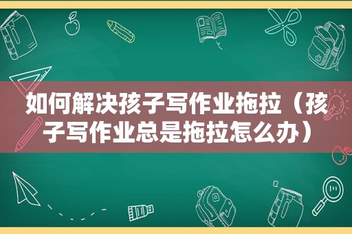 如何解决孩子写作业拖拉（孩子写作业总是拖拉怎么办）