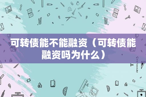 可转债能不能融资（可转债能融资吗为什么）