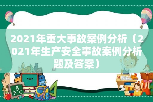 2021年重大事故案例分析（2021年生产安全事故案例分析题及答案）