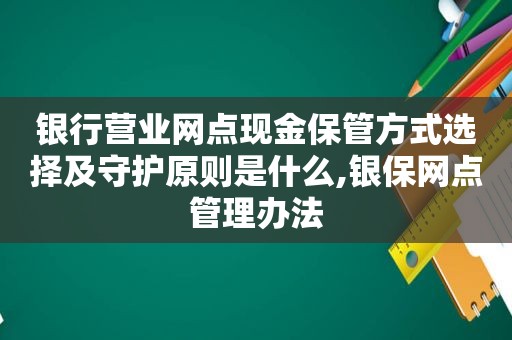 银行营业网点现金保管方式选择及守护原则是什么,银保网点管理办法