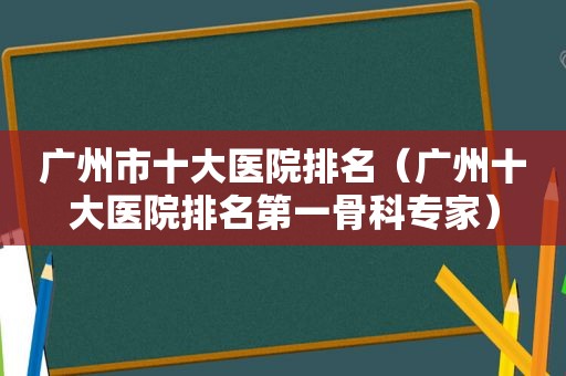 广州市十大医院排名（广州十大医院排名第一骨科专家）