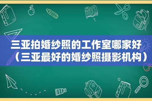 三亚拍婚纱照的工作室哪家好（三亚最好的婚纱照摄影机构）