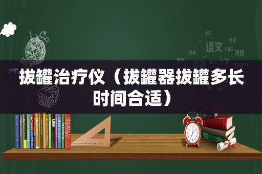 拔罐治疗仪（拔罐器拔罐多长时间合适）