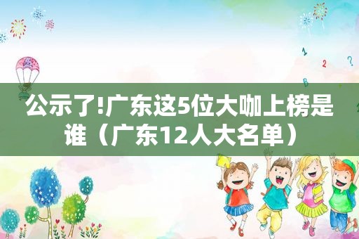 公示了!广东这5位大咖上榜是谁（广东12人大名单）