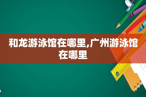 和龙游泳馆在哪里,广州游泳馆在哪里